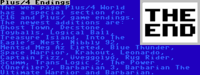 Plus/4 Endings | The web page Plus/4 World has a special section for C16 and Plus/ game endings. The newest additions are: Ghost Town, Decstone, Toyballs, Logical Ball, Treasure Island, Into The Eagle's Nest, Nibbly 92, Mentsd Meg Az Életed, Blue Thunder, Space Warrior, Krakout, Leonardo, Captain Fizz, Üveggolyó, Rug Rider, Scumm, Trans Logic 2, The Power (Onefiler), Barbarian 3, Barbarian The Ultimate Warrior and Barbarian.