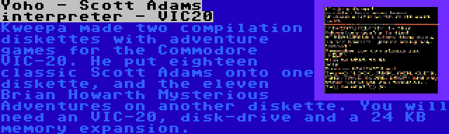 Yoho - Scott Adams interpreter - VIC20 | Kweepa made two compilation diskettes with adventure games for the Commodore VIC-20. He put eighteen classic Scott Adams onto one diskette, and the eleven Brian Howarth Mysterious Adventures on another diskette. You will need an VIC-20, disk-drive and a 24 KB memory expansion.