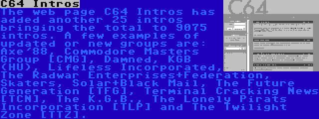 C64 Intros | The web page C64 Intros has added another 25 intros bringing the total to 9075 intros. A few examples of updated or new groups are: Axe'88, Commodore Masters Group [CMG], Damned, KGB (HU), Lifeless Incorporated, The Radwar Enterprises+Federation, Skaters, Solar+Black Mail, The Future Generation [TFG], Terminal Cracking News [TCN], The K.G.B., The Lonely Pirats Incorporation [TLP] and The Twilight Zone [TTZ].
