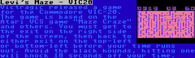 Levi's Maze - VIC20 | Victragic released a game for the Commodore VIC-20. The game is based on the Atari VCS game Maze Craze and others. You must get to the exit on the right side of the screen, then back to either exit on the top-left or bottom-left before your time runs out. Avoid the black hounds, hitting one will knock 10 seconds off your time.