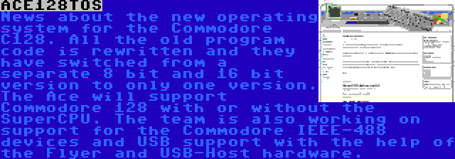 ACE128TOS | News about the new operating system for the Commodore C128. All the old program code is rewritten and they have switched from a separate 8 bit and 16 bit version to only one version. The Ace will support Commodore 128 with or without the SuperCPU. The team is also working on support for the Commodore IEEE-488 devices and USB support with the help of the Flyer and USB-Host hardware.