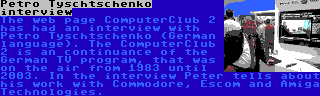 Petro Tyschtschenko interview | The web page ComputerClub 2 has had an interview with Petro Tyschtschenko (German language). The ComputerClub 2 is an continuance of the German TV program, that was on the air from 1983 until 2003. In the interview Peter tells about his work with Commodore, Escom and Amiga Technologies.