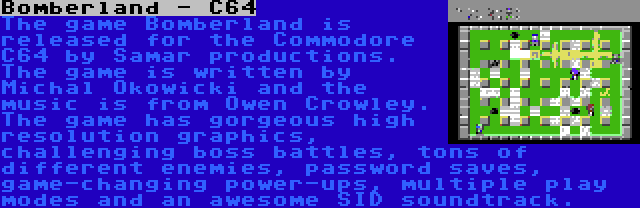 Bomberland - C64 | The game Bomberland is released for the Commodore C64 by Samar productions. The game is written by Michal Okowicki and the music is from Owen Crowley. The game has gorgeous high resolution graphics, challenging boss battles, tons of different enemies, password saves, game-changing power-ups, multiple play modes and an awesome SID soundtrack.