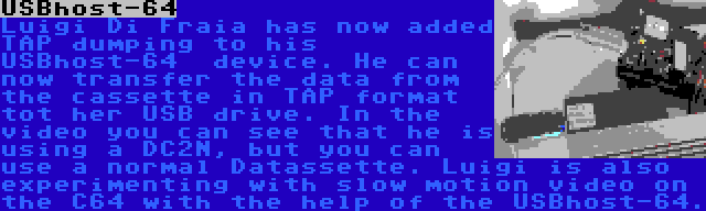 USBhost-64 | Luigi Di Fraia has now added TAP dumping to his USBhost-64  device. He can now transfer the data from the cassette in TAP format tot her USB drive. In the video you can see that he is using a DC2N, but you can use a normal Datassette. Luigi is also experimenting with slow motion video on the C64 with the help of the USBhost-64.