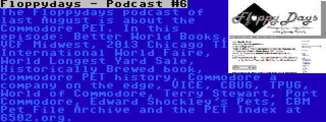 Floppydays - Podcast #6 | The Floppydays podcast of last August is about the Commodore PET. In this episode: Better World Books, VCF Midwest, 2013 Chicago TI International World Faire, World Longest Yard Sale, Historically Brewed book, Commodore PET history, Commodore a company on the edge, VICE, CBUG, TPUG, World of Commodore, Terry Stewart, Port Commodore, Edward Shockley's Pets, CBM Pet File Archive and the PET Index at 6502.org.