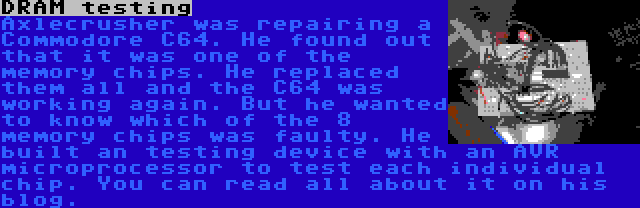 DRAM testing | Axlecrusher was repairing a Commodore C64. He found out that it was one of the memory chips. He replaced them all and the C64 was working again. But he wanted to know which of the 8 memory chips was faulty. He built an testing device with an AVR microprocessor to test each individual chip. You can read all about it on his blog.