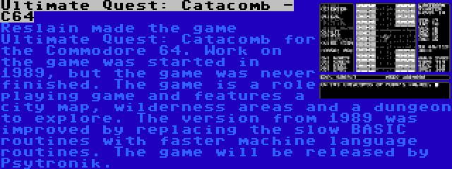 Ultimate Quest: Catacomb - C64 | Reslain made the game Ultimate Quest: Catacomb for the Commodore 64. Work on the game was started in 1989, but the game was never finished. The game is a role playing game and features a city map, wilderness areas and a dungeon to explore. The version from 1989 was improved by replacing the slow BASIC routines with faster machine language routines. The game will be released by Psytronik.