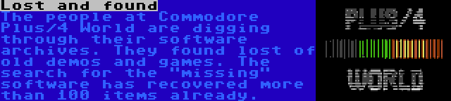 Lost and found | The people at Commodore Plus/4 World are digging through their software archives. They found lost of old demos and games. The search for the missing software has recovered more than 100 items already.