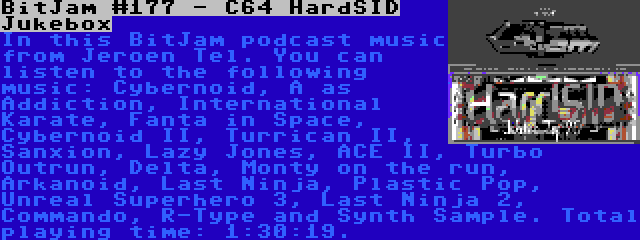 BitJam #177 - C64 HardSID Jukebox | In this BitJam podcast music from Jeroen Tel. You can listen to the following music: Cybernoid, A as Addiction, International Karate, Fanta in Space, Cybernoid II, Turrican II, Sanxion, Lazy Jones, ACE II, Turbo Outrun, Delta, Monty on the run, Arkanoid, Last Ninja, Plastic Pop, Unreal Superhero 3, Last Ninja 2, Commando, R-Type and Synth Sample. Total playing time: 1:30:19.