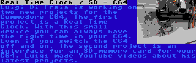 Real Time Clock / SD - C64 | Luigi Di Fraia is working on two new projects for the Commodore C64. The first project is a Real Time Clock. With this small device you can always have the right time in your C64. Even if you switch the C64 off and on. The second project is an interface for an SD memory card for your C64. Luigi made YouTube videos about his latest projects.