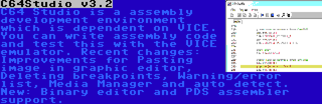 C64Studio v3.2 | C64 Studio is a assembly development environment which is dependent on VICE. You can write assembly code and test this with the VICE emulator. Recent changes: Improvements for Pasting image in graphic editor, Deleting breakpoints, Warning/error list, Media Manager and auto detect. New: Binary editor and PDS assembler support.