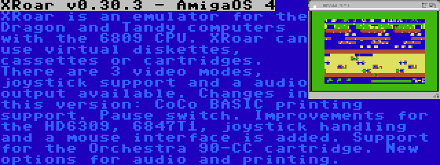 XRoar v0.30.3 - AmigaOS 4 | XRoar is an emulator for the Dragon and Tandy computers with the 6809 CPU. XRoar can use virtual diskettes, cassettes or cartridges. There are 3 video modes, joystick support and a audio output available. Changes in this version: CoCo BASIC printing support. Pause switch. Improvements for the HD6309, 6847T1, joystick handling and a mouse interface is added. Support for the Orchestra 90-CC cartridge. New options for audio and printing.