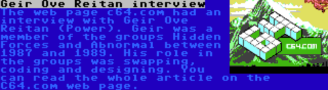 Geir Ove Reitan interview | The web page c64.com had an interview with Geir Ove Reitan (Power). Geir was a member of the groups Hidden Forces and Abnormal between 1987 and 1989. His role in the groups was swapping, coding and designing. You can read the whole article on the C64.com web page.