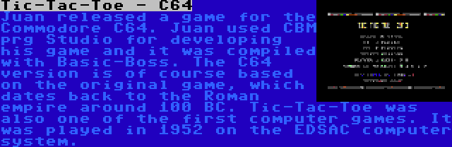 Tic-Tac-Toe - C64 | Juan released a game for the Commodore C64. Juan used CBM prg Studio for developing his game and it was compiled with Basic-Boss. The C64 version is of course based on the original game, which dates back to the Roman empire around 100 BC. Tic-Tac-Toe was also one of the first computer games. It was played in 1952 on the EDSAC computer system.