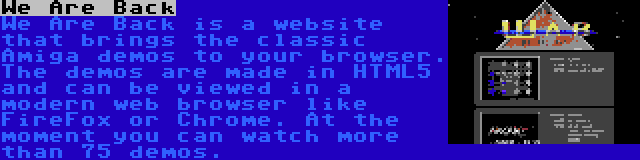 We Are Back | We Are Back is a website that brings the classic Amiga demos to your browser. The demos are made in HTML5 and can be viewed in a modern web browser like FireFox or Chrome. At the moment you can watch more than 75 demos.