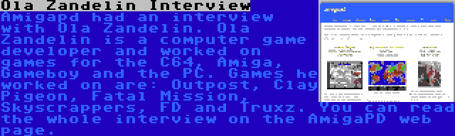 Ola Zandelin Interview | Amigapd had an interview with Ola Zandelin. Ola Zandelin is a computer game developer and worked on games for the C64, Amiga, Gameboy and the PC. Games he worked on are: Outpost, Clay Pigeon, Fatal Mission, Skyscrappers, FD and Truxz. You can read the whole interview on the AmigaPD web page.