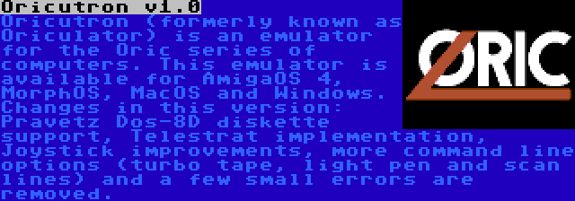 Oricutron v1.0 | Oricutron (formerly known as Oriculator) is an emulator for the Oric series of computers. This emulator is available for AmigaOS 4, MorphOS, MacOS and Windows. Changes in this version: Pravetz Dos-8D diskette support, Telestrat implementation, Joystick improvements, more command line options (turbo tape, light pen and scan lines) and a few small errors are removed.