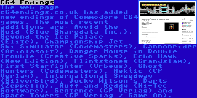 C64 Endings | The web page c64endings.co.uk has added new endings of Commodore C64 games. The most recent additions are: Avoid the Noid (Blue Sharedata Inc.), Beyond the Ice Palace (Elite), Championship Jet Ski Simulator (Codemasters), Cannonrider (Ariolasoft), Danger Mouse in Double Trouble (Creative Sparks), Echo Hawk (New Edition), Flintstones (Grandslam), First Starfighter (Orbeus), Ghost Hunters (Codemasters), Hektic (CP Verlag), International Speedway (Silverbird), Jocky Wilson's Darts (Zeppelin), Ruff and Reddy (Hi-Tec Software), Sentence (CP Verlag) and Space Towers (CP Verlag / Game On).