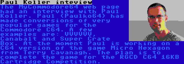 Paul Koller inteview | The MyCommodore64 web page had an interview with Paul Koller. Paul (Paulko64) has made conversions of very popular games for the Commodore C64. A few examples are: VVVVVV, Canabalt and Super Crate Box. At the moment Paul is working on a C64 version of the game Micro Hexagon from Terry Cavanagh. The plan is to complete the game for the RGCD C64 16KB Cartridge Competition.