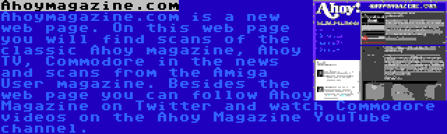 Ahoymagazine.com | Ahoymagazine.com is a new web page. On this web page you will find scans of the classic Ahoy magazine, Ahoy TV, Commodore in the news and scans from the Amiga User magazine. Besides the web page you can follow Ahoy Magazine on Twitter and watch Commodore videos on the Ahoy Magazine YouTube channel.