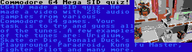 Commodore 64 Mega SID quiz! | C64TV made a SID quiz. He made a video with 236 audio samples from various Commodore 64 games. Your task is to try and guess all of the tunes. A few examples of the tunes are: Uridium, Skate or Die, Donald Duck's Playground, Paradroid, Kung Fu Master, Fighter Pilot and many more.