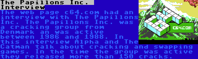 The Papillons Inc.  Interview | The web page c64.com had an interview with The Papillons Inc. The Papillons Inc. was a cracking group from Denmark an was active between 1986 and 1988. In this interview Alpha and The Catman talk about cracking and swapping games. In the time the group was active they released more than 150 cracks.