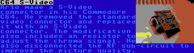 C64 S-Video | Arto made a S-Video connector in his Commodore C64. He removed the standard video connector and replaced it with an S-Video connector. The modification also includes an resistor to adjust the chroma signal. He also disconnected the RF sub-circuit to improve the picture quality.