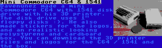 Mini Commodore C64 & 1541 | Davenunez made a mini Commodore C64 with 1541 disk drive with his 3D printer. The disk drive uses 1 floppy disks :). He also made stickers for the logos, and an realistic looking polystyrene and cardboard box. You can download the 3D printer files and logos for the C64 / 1541 and the box.