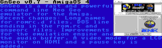 GnGeo v0.7 - AmigaOS 4 | GnGeo is a fast and powerful command line Neo Geo emulator for the Amiga. Recent changes: Long names for romrc.d files. DOS line ending in the rom.rc and gngeorc files. Improvements for the emulation engine and the audio buffer. A video mode for a LCD monitor on HDMI and a pause key is added.