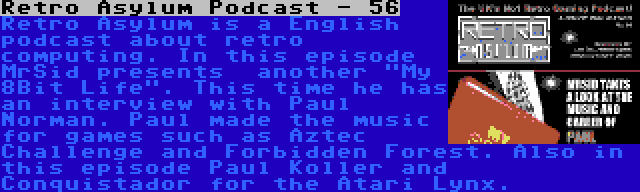 Retro Asylum Podcast - 56 | Retro Asylum is a English podcast about retro computing. In this episode MrSid presents  another My 8Bit Life. This time he has an interview with Paul Norman. Paul made the music for games such as Aztec Challenge and Forbidden Forest. Also in this episode Paul Koller and Conquistador for the Atari Lynx.