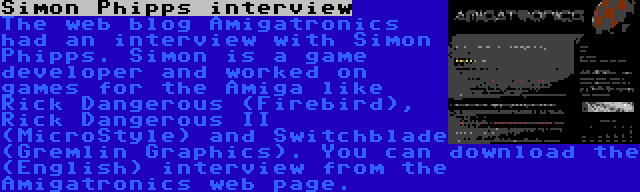 Simon Phipps interview | The web blog Amigatronics had an interview with Simon Phipps. Simon is a game developer and worked on games for the Amiga like Rick Dangerous (Firebird), Rick Dangerous II (MicroStyle) and Switchblade (Gremlin Graphics). You can download the (English) interview from the Amigatronics web page.