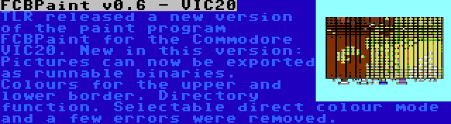 FCBPaint v0.6 - VIC20 | TLR released a new version of the paint program FCBPaint for the Commodore VIC20. New in this version: Pictures can now be exported as runnable binaries. Colours for the upper and lower border. Directory function. Selectable direct colour mode and a few errors were removed.