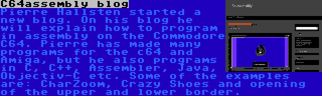 C64assembly blog | Pierre Hallsten started a new blog. On his blog he will explain how to program in assembly on the Commodore C64. Pierre has made many programs for the c64 and Amiga, but he also programs in C, C++, Assembler, Java, Objectiv-C etc. Some of the examples are: CharZoom, Crazy Shoes and opening of the upper and lower border.