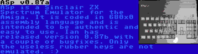 ASp v0.87a | ASp is a Sinclair ZX Spectrum Emulator for the Amiga. It is coded in 680x0 assembly language and is intended to be authentic and easy to use. Ian has released version 0.87b with a couple of bugfixes. Only the useless rubber keys are not emulated. :)