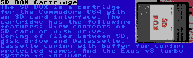 SD-BOX Cartridge | The SD-BOX is a cartridge for the Commodore C64 with an SD card interface. The cartridge has the following features: View contents of SD card or disk drive. Coping of files between SD, disk drive and Datassette. Cassette coping with buffer for coping protected games. And the Exos v3 turbo system is included.