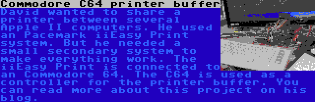 Commodore C64 printer buffer | David wanted to share a printer between several Apple II computers. He used an Pacemark iiEasy Print system. But he needed a small secondary system to make everything work. The iiEasy Print is connected to an Commodore 64. The C64 is used as a controller for the printer buffer. You can read more about this project on his blog.