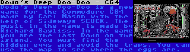 Dodo's Deep Doo-Doo - C64 | Dodo's Deep Doo-Doo is a new game for the Commodore C64 made by Carl Mason with the help of Sideways SEUCK. The music in the game is made by Richard Bayliss. In the game you are the last Dodo on the island. You must find the hidden eggs and avoid the traps. You can use the map to see where the eggs are.