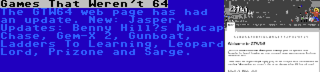 Games That Weren't 64 | The GTW64 web page has had an update. New: Jasper. Updates: Benny Hill’s Madcap Chase, Gem-X 2, Gunboat, Ladders To Learning, Leopard Lord, Prizone and Sarge.