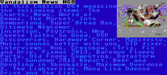 Vandalism News #60 | In this English D64 magazine the following items: The Charts, News, World of Demos, The Market, Into Bomberland, Super Bread Box, Ultimate Newcomer, Inception, Psytronik, Why Cheese Tastes So Good, VSP Discoveries, Hardware Corner, Manifesto, Music sounds better with you, SID fixer, Interviews: Bob, Crossbow, cTrix, Fix and Grip, Pixmas 2013, Baroque Floppy Party, Old Fogey Computing, Datastorm 2013, Sundown 2013 Report, Beer and Upvoting in Skovballe, Maximum Overdose X, The Lighterside, Mona Lisa Odense Drive and The List.