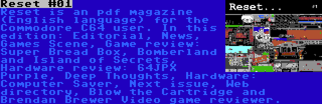 Reset #01 | Reset is an pdf magazine (English language) for the Commodore C64 user. In this edition: Editorial, News, Games Scene, Game review: Super Bread Box, Bomberland and Island of Secrets, Hardware review: 64JPX Purple, Deep Thoughts, Hardware: Computer Saver, Next issue, Web directory, Blow the Cartridge and Brendan Brewer Video game reviewer.