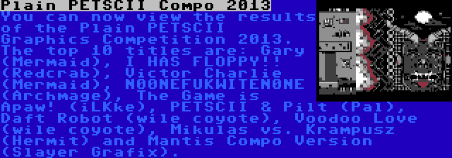 Plain PETSCII Compo 2013 | You can now view the results of the Plain PETSCII Graphics Competition 2013. The top 10 titles are: Gary (Mermaid), I HAS FLOPPY!! (Redcrab), Victor Charlie (Mermaid), N00NEFUKWITEN0NE (Archmage), The Game is Apaw! (iLKke), PETSCII & Pilt (Pal), Daft Robot (wile coyote), Voodoo Love (wile coyote), Mikulas vs. Krampusz (Hermit) and Mantis Compo Version (Slayer Grafix).