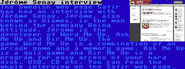 Jérôme Senay interview | The Swedish web page Safir has had an interview with Jérôme Senay. Jérôme, also known as Glames, is the man behind the company Boing Attitude. Jérôme is the developer of Word Me Up, Ask Me Up and Dir Me Up. The game Word Me Up is a combination of an arcade game and a memory game. Ask Me Up is a quiz game and Dir Me Up is a program for easy access of your hard disk, USB, CD etc. You can read the whole interview on the Safir web page.