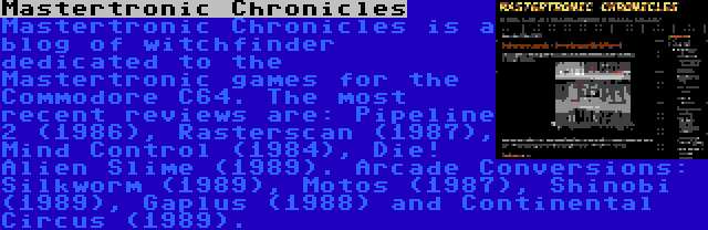 Mastertronic Chronicles | Mastertronic Chronicles is a blog of witchfinder dedicated to the Mastertronic games for the Commodore C64. The most recent reviews are: Pipeline 2 (1986), Rasterscan (1987), Mind Control (1984), Die! Alien Slime (1989). Arcade Conversions: Silkworm (1989), Motos (1987), Shinobi (1989), Gaplus (1988) and Continental Circus (1989).