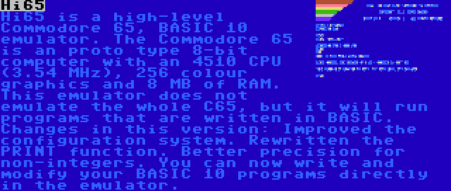 Hi65 | Hi65 is a high-level Commodore 65, BASIC 10 emulator. The Commodore 65 is an proto type 8-bit computer with an 4510 CPU (3.54 MHz), 256 colour graphics and 8 MB of RAM. This emulator does not emulate the whole C65, but it will run programs that are written in BASIC. Changes in this version: Improved the configuration system. Rewritten the PRINT function. Better precision for non-integers. You can now write and modify your BASIC 10 programs directly in the emulator.