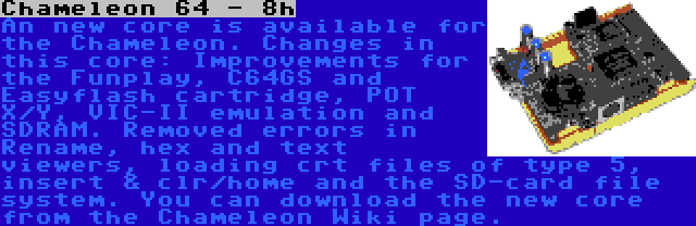 Chameleon 64 - 8h | An new core is available for the Chameleon. Changes in this core: Improvements for the Funplay, C64GS and Easyflash cartridge, POT X/Y, VIC-II emulation and SDRAM. Removed errors in Rename, hex and text viewers, loading crt files of type 5, insert & clr/home and the SD-card file system. You can download the new core from the Chameleon Wiki page.