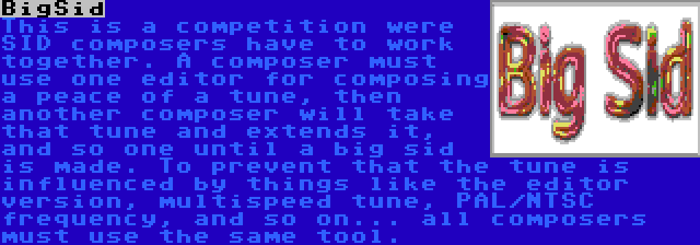 BigSid | This is a competition were SID composers have to work together. A composer must use one editor for composing a peace of a tune, then another composer will take that tune and extends it, and so one until a big sid is made. To prevent that the tune is influenced by things like the editor version, multispeed tune, PAL/NTSC frequency, and so on... all composers must use the same tool.