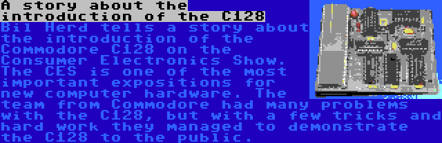 A story about the introduction of the C128 | Bil Herd tells a story about the introduction of the Commodore C128 on the Consumer Electronics Show. The CES is one of the most important expositions for new computer hardware. The team from Commodore had many problems with the C128, but with a few tricks and hard work they managed to demonstrate the C128 to the public.