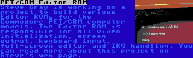 PET/CBM Editor ROM | Steve Gray is working on a project to build various Editor ROMs for the Commodore PET/CBM computer models. The Editor ROM is responsible for all video initialization, screen output, keyboard input, full-screen editor and IRQ handling. You can read more about this project on Steve's web page.