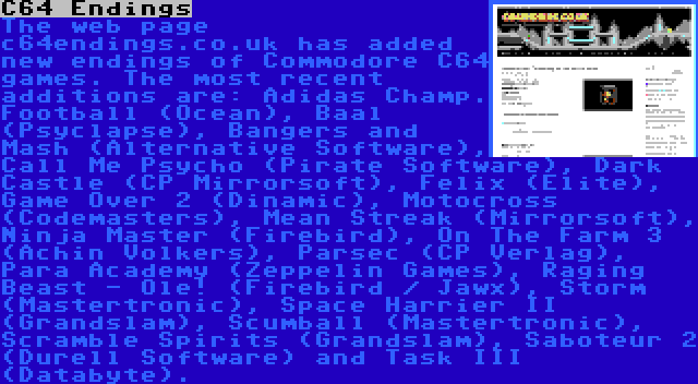 C64 Endings | The web page c64endings.co.uk has added new endings of Commodore C64 games. The most recent additions are: Adidas Champ. Football (Ocean), Baal (Psyclapse), Bangers and Mash (Alternative Software), Call Me Psycho (Pirate Software), Dark Castle (CP Mirrorsoft), Felix (Elite), Game Over 2 (Dinamic), Motocross (Codemasters), Mean Streak (Mirrorsoft), Ninja Master (Firebird), On The Farm 3 (Achin Volkers), Parsec (CP Verlag), Para Academy (Zeppelin Games), Raging Beast - Ole! (Firebird / Jawx), Storm (Mastertronic), Space Harrier II (Grandslam), Scumball (Mastertronic), Scramble Spirits (Grandslam), Saboteur 2 (Durell Software) and Task III (Databyte).