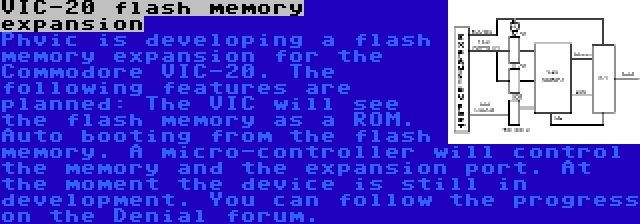 VIC-20 flash memory expansion | Phvic is developing a flash memory expansion for the Commodore VIC-20. The following features are planned: The VIC will see the flash memory as a ROM. Auto booting from the flash memory. A micro-controller will control the memory and the expansion port. At the moment the device is still in development. You can follow the progress on the Denial forum.